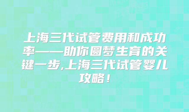 上海三代试管费用和成功率——助你圆梦生育的关键一步,上海三代试管婴儿攻略！