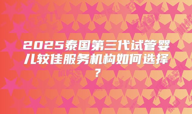 2025泰国第三代试管婴儿较佳服务机构如何选择？