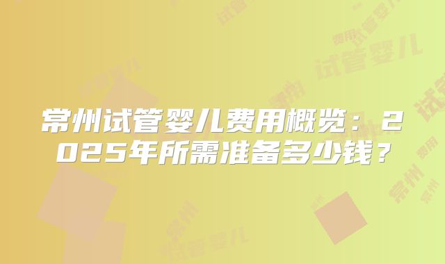 常州试管婴儿费用概览：2025年所需准备多少钱？