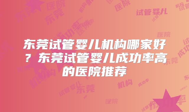 东莞试管婴儿机构哪家好？东莞试管婴儿成功率高的医院推荐