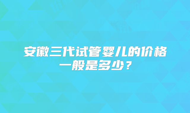 安徽三代试管婴儿的价格一般是多少？
