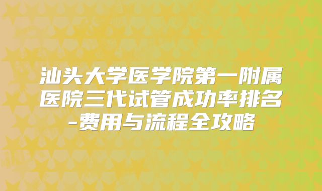 汕头大学医学院第一附属医院三代试管成功率排名-费用与流程全攻略