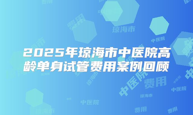 2025年琼海市中医院高龄单身试管费用案例回顾