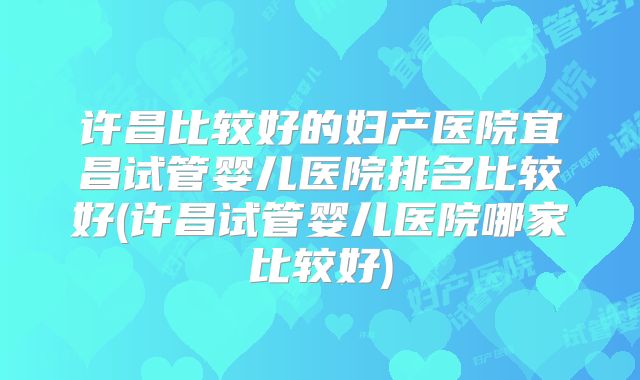 许昌比较好的妇产医院宜昌试管婴儿医院排名比较好(许昌试管婴儿医院哪家比较好)