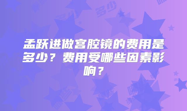 孟跃进做宫腔镜的费用是多少？费用受哪些因素影响？