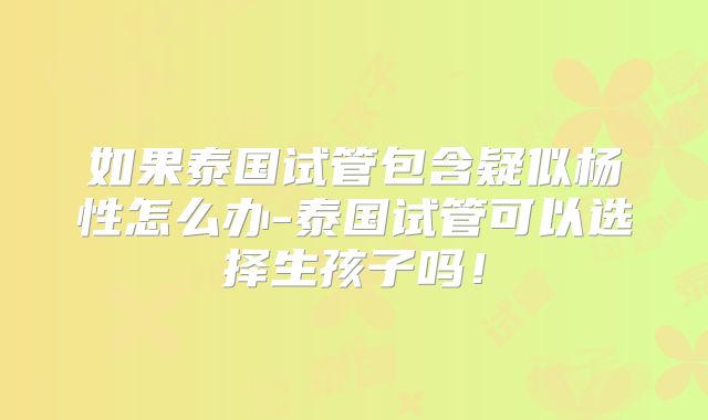 如果泰国试管包含疑似杨性怎么办-泰国试管可以选择生孩子吗！