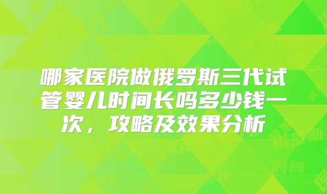 哪家医院做俄罗斯三代试管婴儿时间长吗多少钱一次，攻略及效果分析