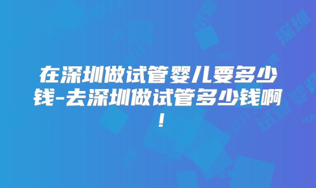 在深圳做试管婴儿要多少钱-去深圳做试管多少钱啊！