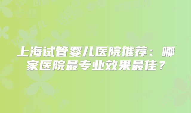 上海试管婴儿医院推荐：哪家医院最专业效果最佳？