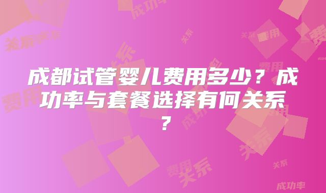 成都试管婴儿费用多少？成功率与套餐选择有何关系？