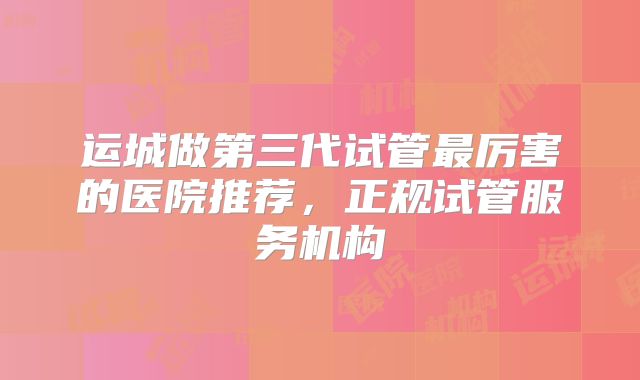 运城做第三代试管最厉害的医院推荐，正规试管服务机构