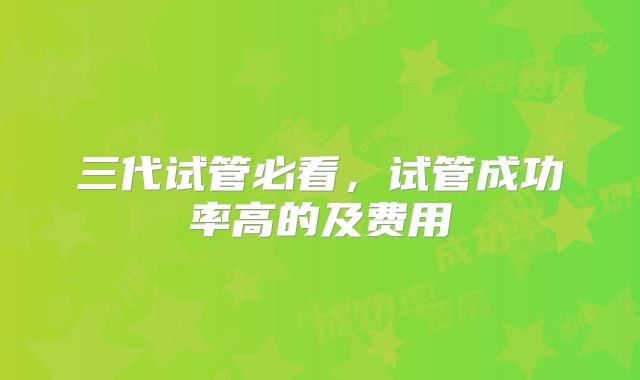 三代试管必看，试管成功率高的及费用