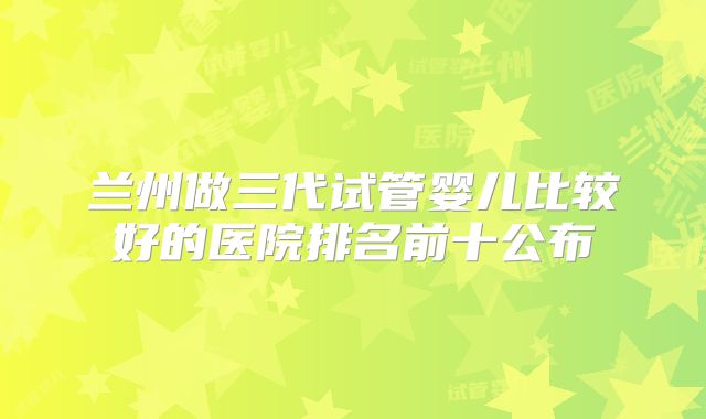 兰州做三代试管婴儿比较好的医院排名前十公布