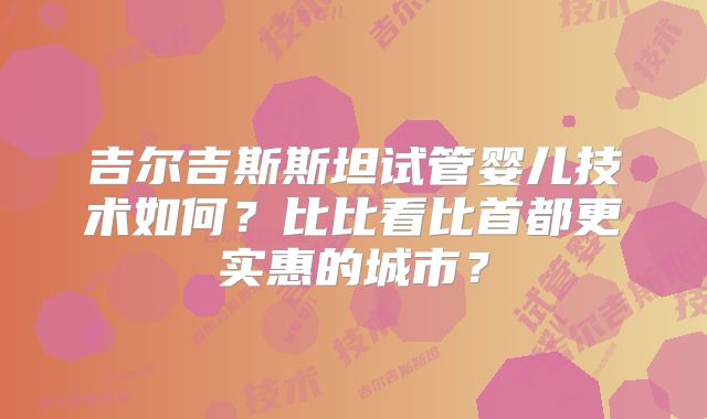 吉尔吉斯斯坦试管婴儿技术如何？比比看比首都更实惠的城市？