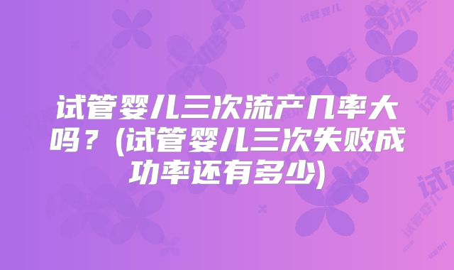 试管婴儿三次流产几率大吗？(试管婴儿三次失败成功率还有多少)