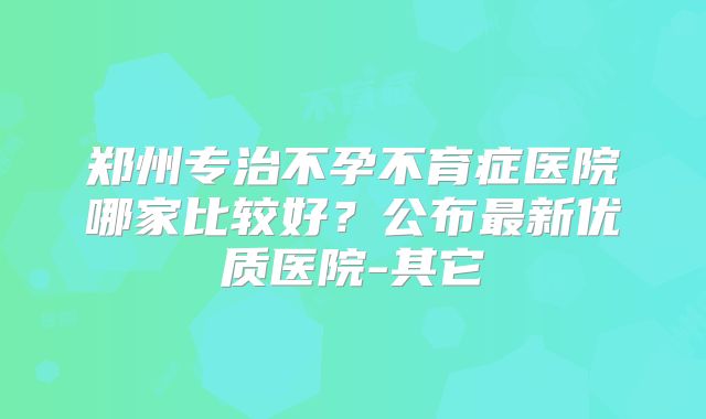郑州专治不孕不育症医院哪家比较好？公布最新优质医院-其它