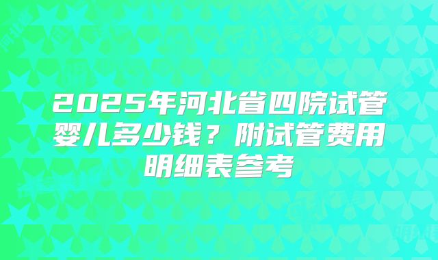 2025年河北省四院试管婴儿多少钱？附试管费用明细表参考