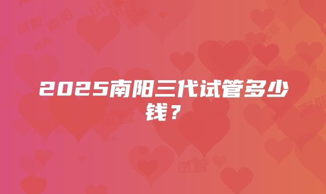2025南阳三代试管多少钱？