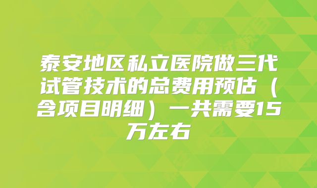 泰安地区私立医院做三代试管技术的总费用预估（含项目明细）一共需要15万左右