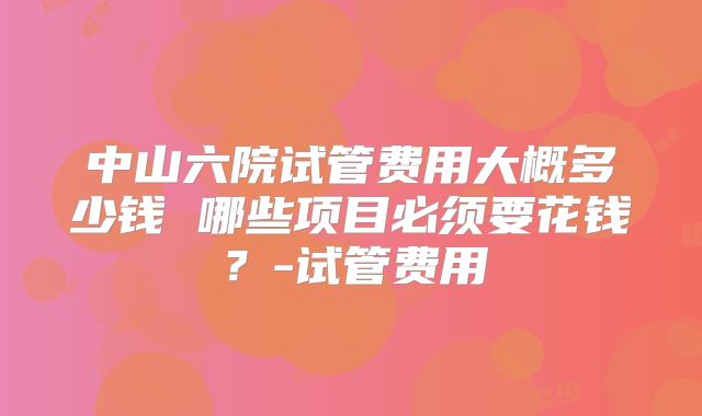 中山六院试管费用大概多少钱 哪些项目必须要花钱？-试管费用