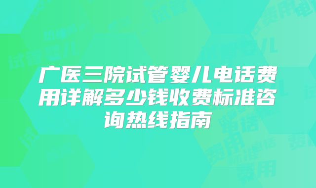 广医三院试管婴儿电话费用详解多少钱收费标准咨询热线指南