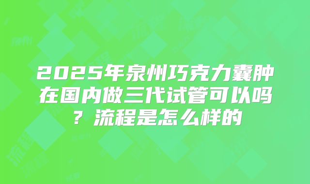 2025年泉州巧克力囊肿在国内做三代试管可以吗？流程是怎么样的