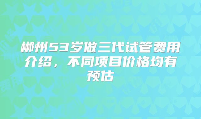 郴州53岁做三代试管费用介绍，不同项目价格均有预估