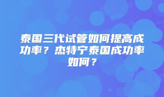 泰国三代试管如何提高成功率?杰特宁泰国成功率如何?