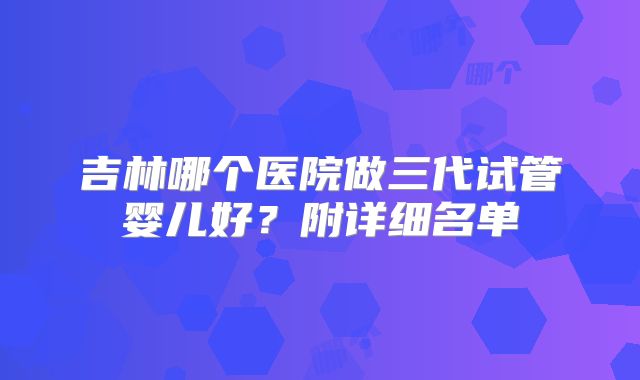 吉林哪个医院做三代试管婴儿好？附详细名单