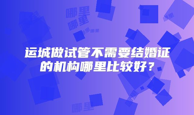 运城做试管不需要结婚证的机构哪里比较好?