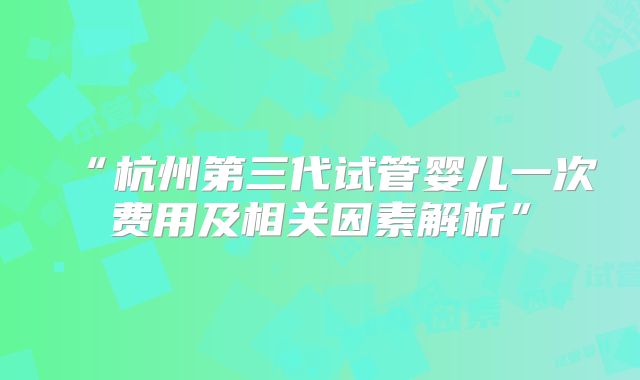 “杭州第三代试管婴儿一次费用及相关因素解析”