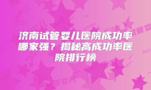 济南试管婴儿医院成功率哪家强？揭秘高成功率医院排行榜