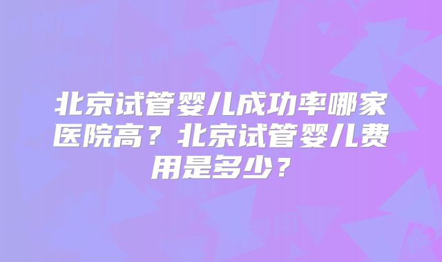 北京试管婴儿成功率哪家医院高？北京试管婴儿费用是多少？