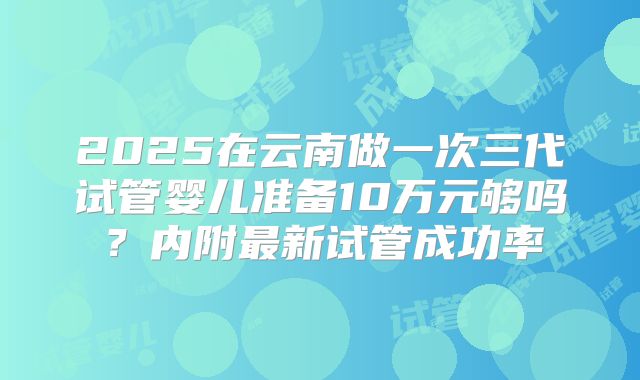 2025在云南做一次三代试管婴儿准备10万元够吗？内附最新试管成功率