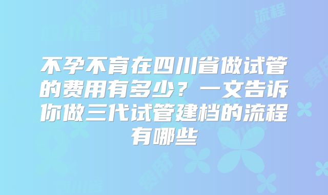 不孕不育在四川省做试管的费用有多少？一文告诉你做三代试管建档的流程有哪些