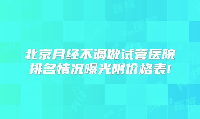 北京月经不调做试管医院排名情况曝光附价格表!