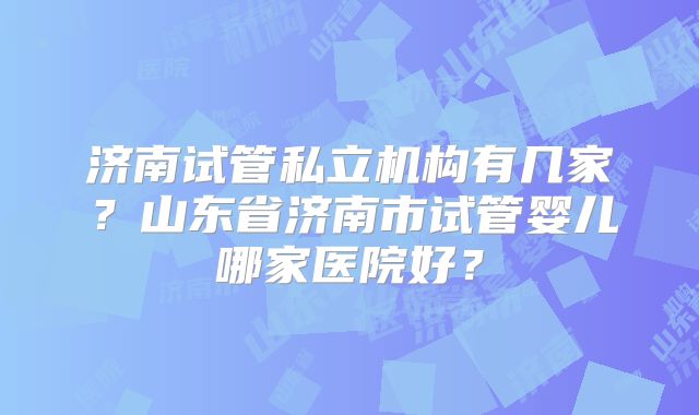 济南试管私立机构有几家？山东省济南市试管婴儿哪家医院好？