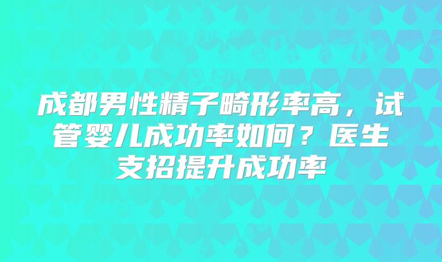 成都男性精子畸形率高，试管婴儿成功率如何？医生支招提升成功率