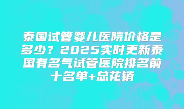 泰国试管婴儿医院价格是多少？2025实时更新泰国有名气试管医院排名前十名单+总花销