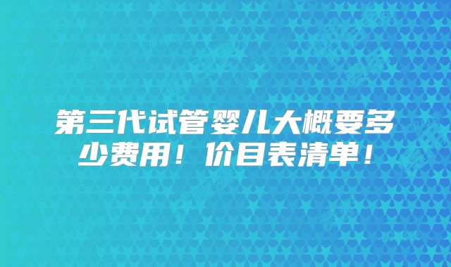 第三代试管婴儿大概要多少费用!价目表清单!