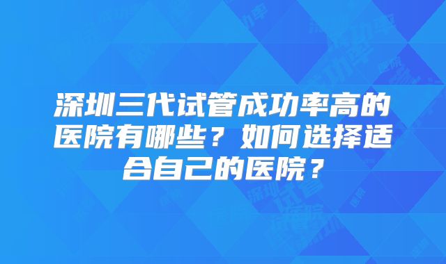 深圳三代试管成功率高的医院有哪些?如何选择适合自己的医院?