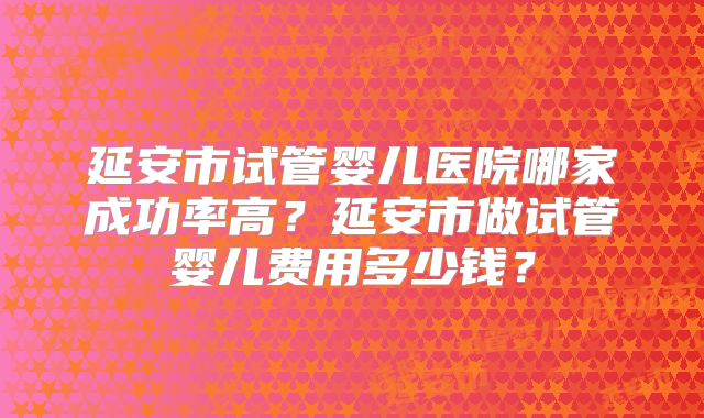 延安市试管婴儿医院哪家成功率高?延安市做试管婴儿费用多少钱?