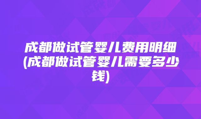 成都做试管婴儿费用明细(成都做试管婴儿需要多少钱)