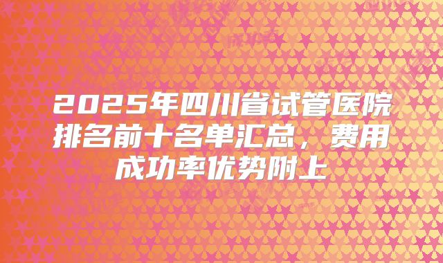 2025年四川省试管医院排名前十名单汇总，费用成功率优势附上