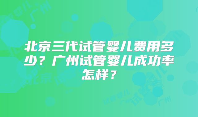 北京三代试管婴儿费用多少？广州试管婴儿成功率怎样？