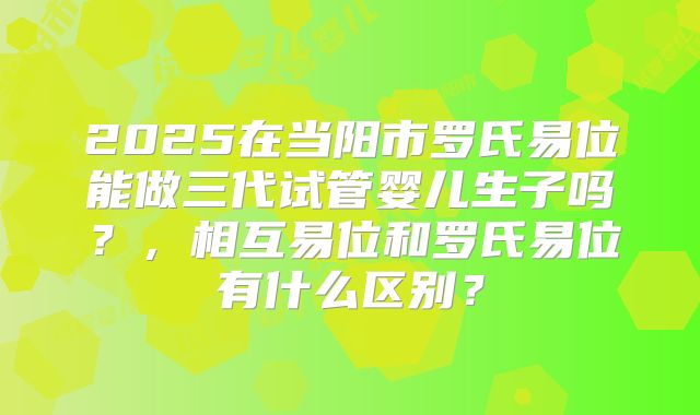 2025在当阳市罗氏易位能做三代试管婴儿生子吗？，相互易位和罗氏易位有什么区别？