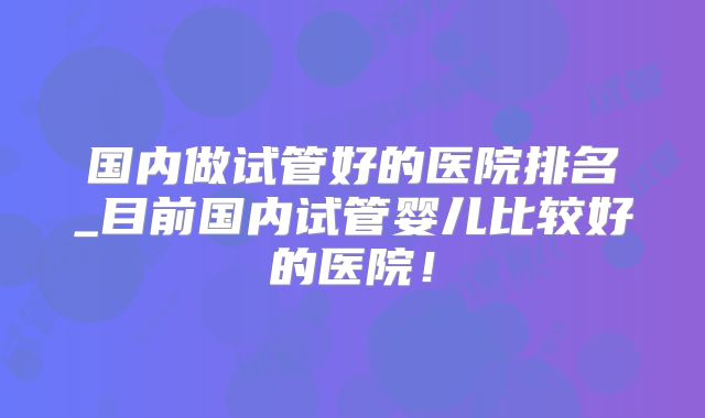 国内做试管好的医院排名_目前国内试管婴儿比较好的医院！