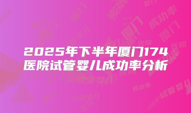 2025年下半年厦门174医院试管婴儿成功率分析