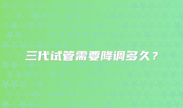 三代试管需要降调多久？