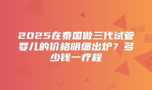 2025在泰国做三代试管婴儿的价格明细出炉？多少钱一疗程